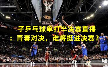  子乒乓球单打半决赛直播：青春对决，谁将挺进决赛？