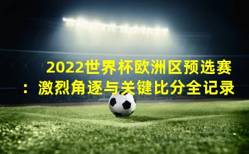 2022世界杯欧洲区预选赛：激烈角逐与关键比分全记录