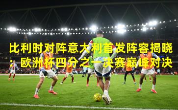 比利时对阵意大利首发阵容揭晓:欧洲杯四分之一决赛巅峰对决