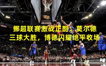 挪超联赛激战正酣:莫尔德三球大胜,博德闪耀绝平收场